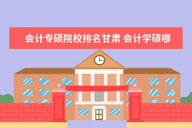 会计专硕院校排名甘肃 会计学硕哪个学校比较好考?