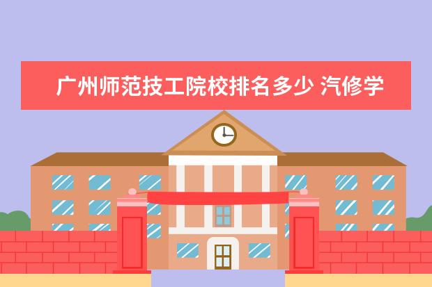 广州师范技工院校排名多少 汽修学校哪家好全国汽修学校排名?
