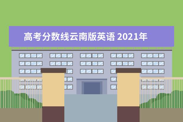 高考分数线云南版英语 2021年云南高考分数线