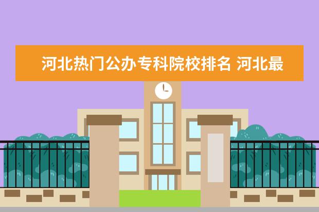 河北热门公办专科院校排名 河北最好的公办专科学校排名