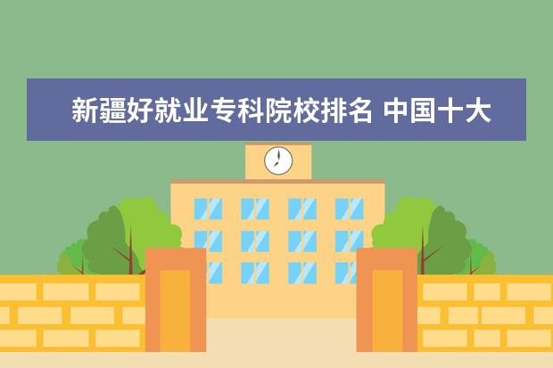 新疆好就业专科院校排名 中国十大最好的专科大学排名