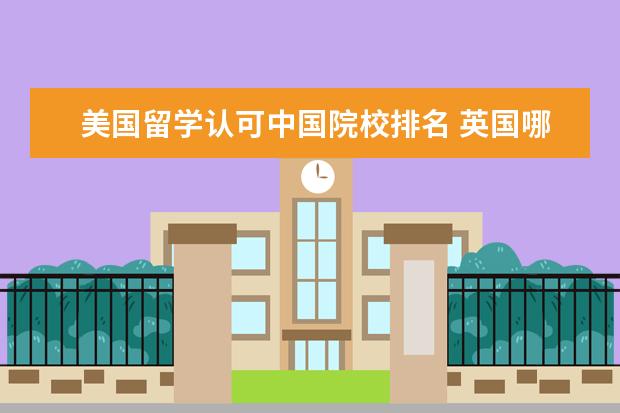 美国留学认可中国院校排名 英国哪些大学国内认可度高