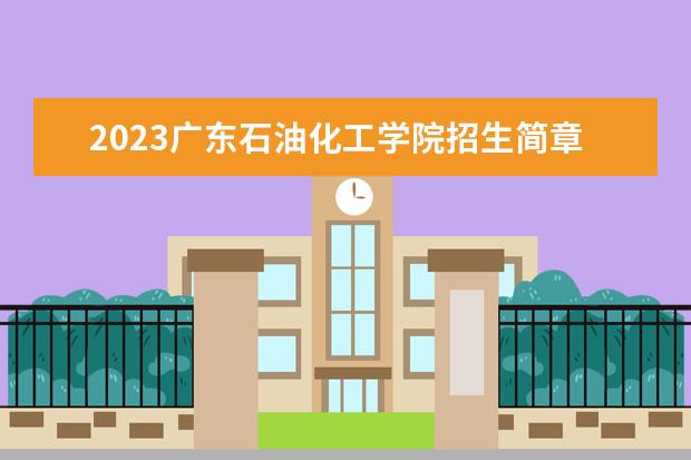 2023广东石油化工学院招生简章 广东石油化工学院有什么专业