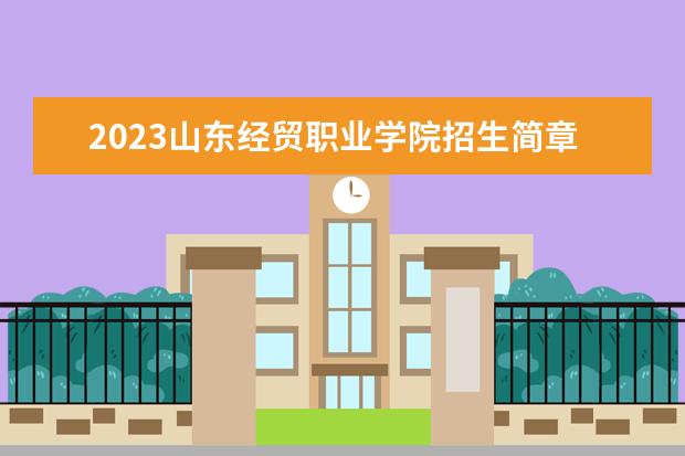 2023山东经贸职业学院招生简章 山东经贸职业学院有什么专业