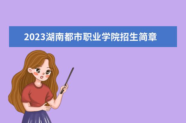 2023湖南都市职业学院招生简章 湖南都市职业学院有什么专业