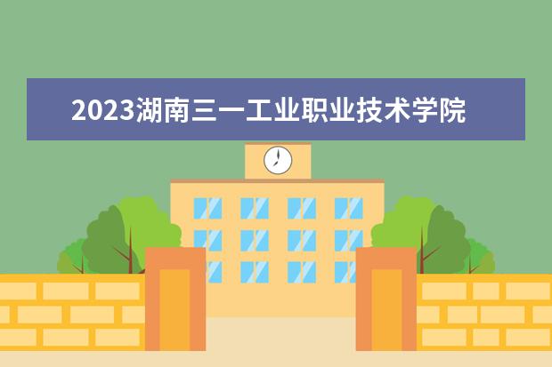 2023湖南三一工业职业技术学院招生简章 湖南三一工业职业技术学院有什么专业