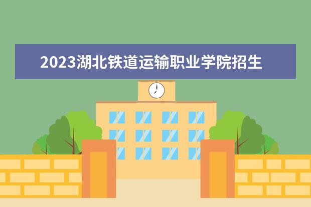 2023湖北铁道运输职业学院招生简章 湖北铁道运输职业学院有什么专业