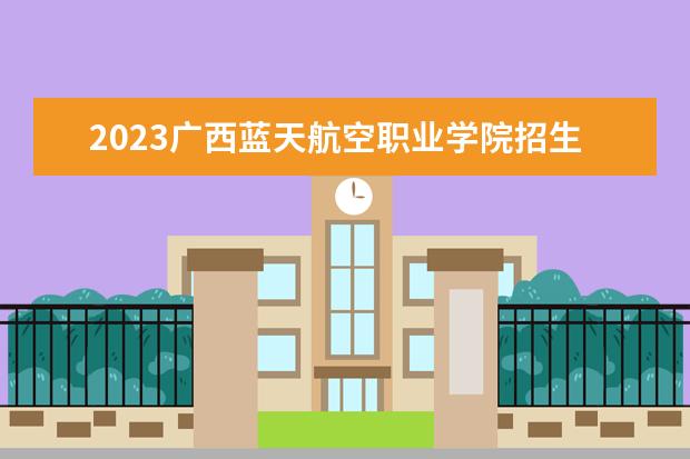 2023广西蓝天航空职业学院招生简章 广西蓝天航空职业学院有什么专业