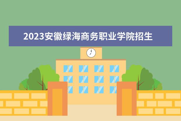 2023安徽绿海商务职业学院招生简章 安徽绿海商务职业学院有什么专业