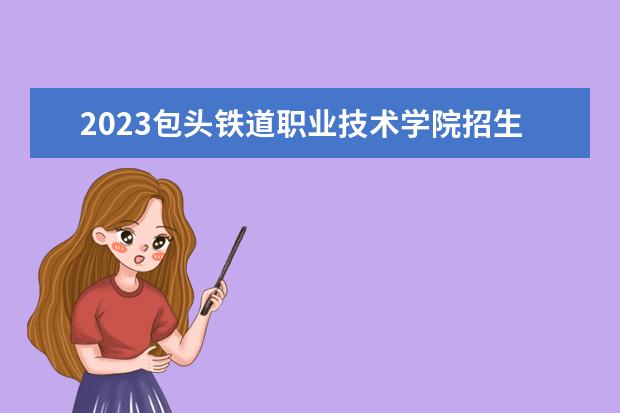 2023包头铁道职业技术学院招生简章 包头铁道职业技术学院有什么专业