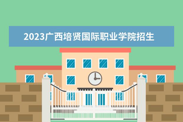 2023广西培贤国际职业学院招生简章 广西培贤国际职业学院有什么专业