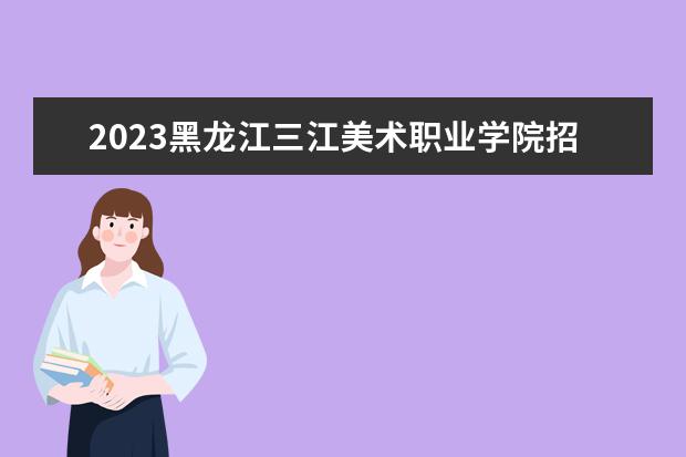 2023黑龙江三江美术职业学院招生简章 黑龙江三江美术职业学院有什么专业