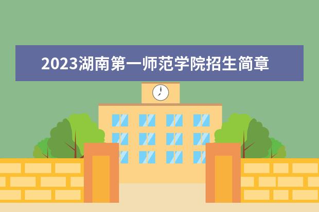 2023湖南第一师范学院招生简章 湖南第一师范学院有什么专业