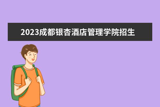 2023成都银杏酒店管理学院招生简章 成都银杏酒店管理学院有什么专业