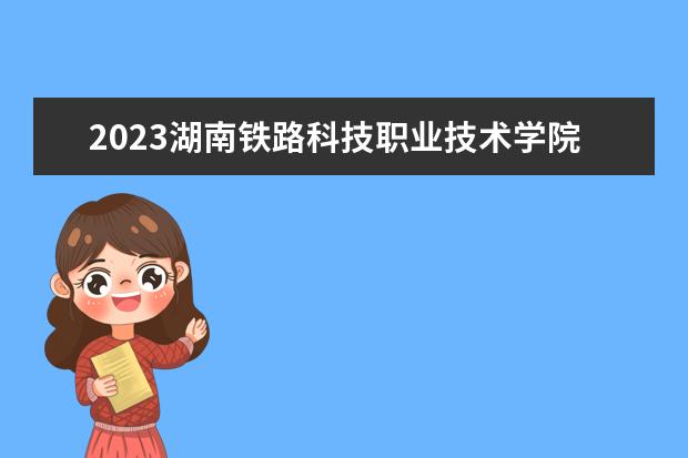 2023湖南铁路科技职业技术学院招生简章 湖南铁路科技职业技术学院有什么专业