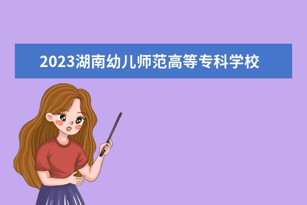 2023湖南幼儿师范高等专科学校招生简章 湖南幼儿师范高等专科学校有什么专业