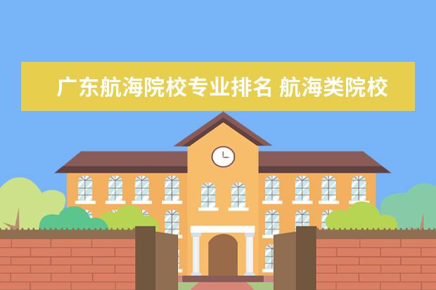 广东航海院校专业排名 航海类院校排名本科和专科的都要包括