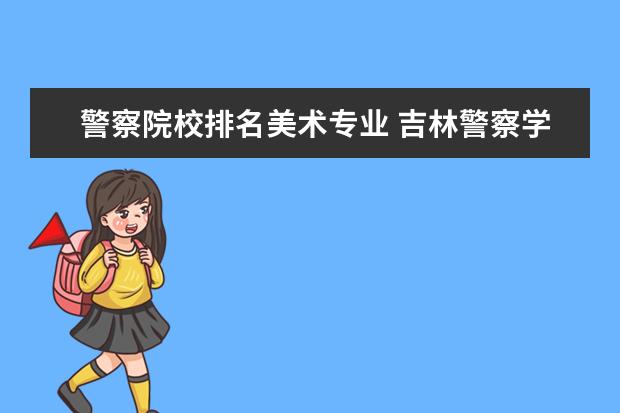 警察院校排名美术专业 吉林警察学院对美术生来说好吗?