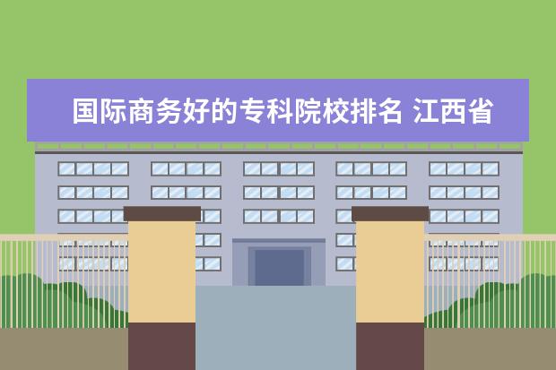 国际商务好的专科院校排名 江西省最好的大专院校有哪些?