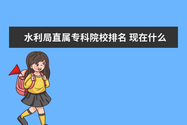 水利局直属专科院校排名 现在什么专业最吃香?