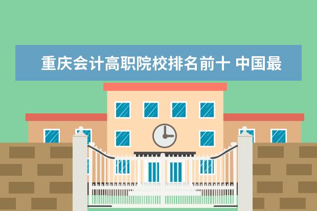 重庆会计高职院校排名前十 中国最好的十所大专