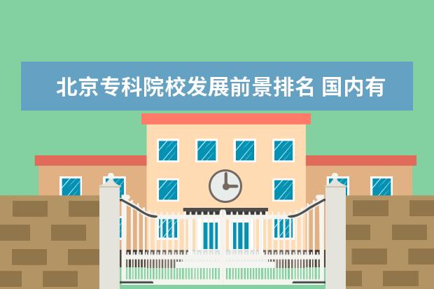 北京专科院校发展前景排名 国内有哪些比较好的大专院校?