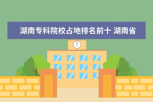 湖南专科院校占地排名前十 湖南省各大专科院校的占地面积!