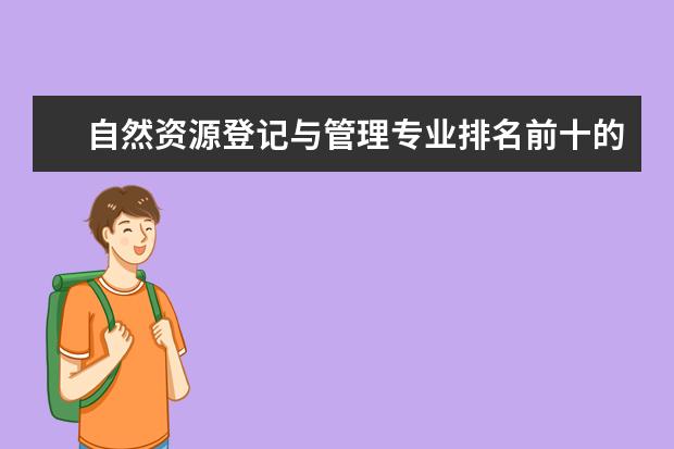 自然资源登记与管理专业排名前十的学校有哪些 自然资源登记与管理专业就业前景