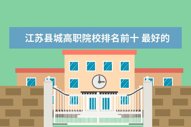 江苏县城高职院校排名前十 最好的职业学校排名榜?