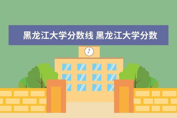 黑龙江大学分数线 黑龙江大学分数线2022