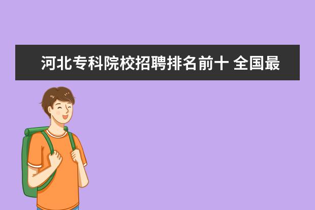 河北专科院校招聘排名前十 全国最好的职业技术学院是哪?