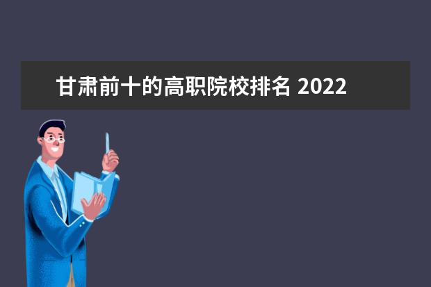 甘肃前十的高职院校排名 2022年甘肃高职院校排名