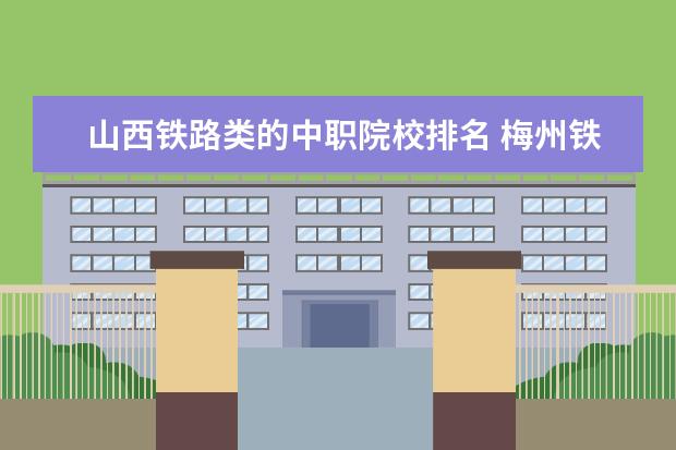 山西铁路类的中职院校排名 梅州铁路中职学校录取线是多少