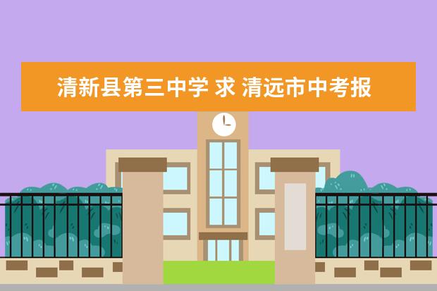 清新县第三中学 求 清远市中考报名 各校学校代码