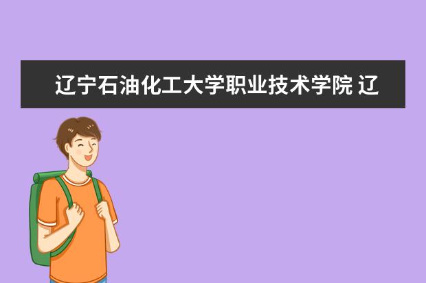 辽宁石油化工大学职业技术学院 辽宁省有哪些石油化工大学(专科)