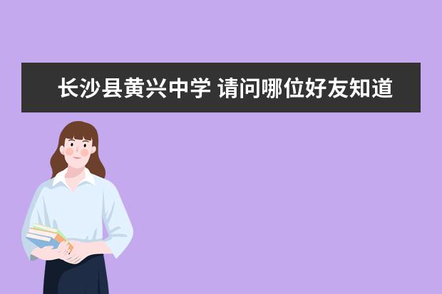 长沙县黄兴中学 请问哪位好友知道湖南长沙县和望城县分别具体共有哪...