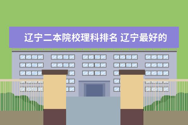 辽宁二本院校理科排名 辽宁最好的二本大学排名