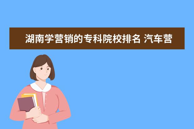 湖南学营销的专科院校排名 汽车营销专业在湖南可以考哪一所学校