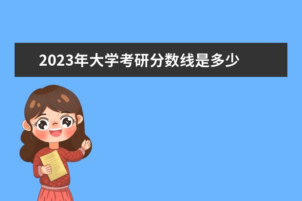 2023年大学考研分数线是多少 2023年考研分数线是多少?