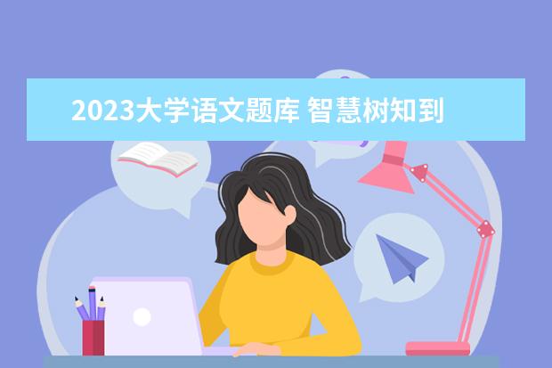 2023大学语文题库 智慧树知到《大学语文(西北大学)》2023章节测试答案...