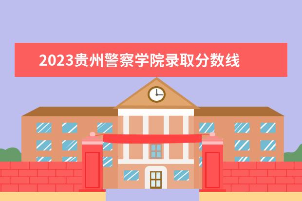 2023贵州警察学院录取分数线 中国刑事警察学院2023录取线