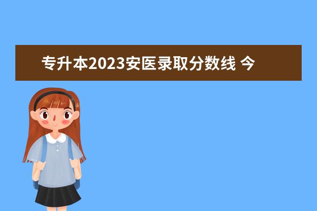 专升本2023安医录取分数线 今年安徽安医临床医学院专升本招收多少人