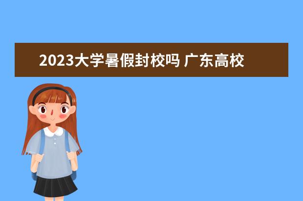 2023大学暑假封校吗 广东高校最新返乡要求