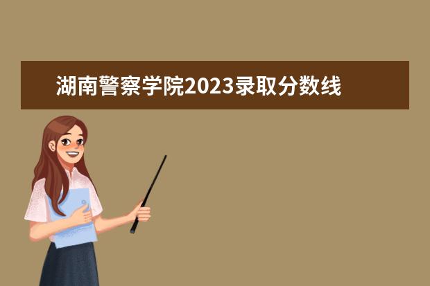 湖南警察学院2023录取分数线 2023年国内警校名单表