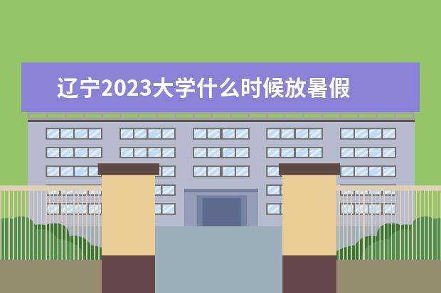 辽宁2023大学什么时候放暑假 2023年大学暑假放假时间