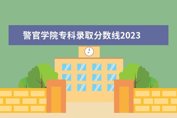 警官学院专科录取分数线2023 黑龙江警官学院2023年招生分数线是多少