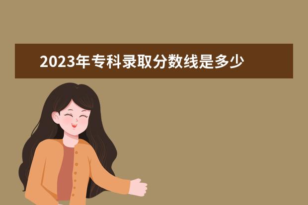 2023年专科录取分数线是多少 2023年大专录取分数线是多少