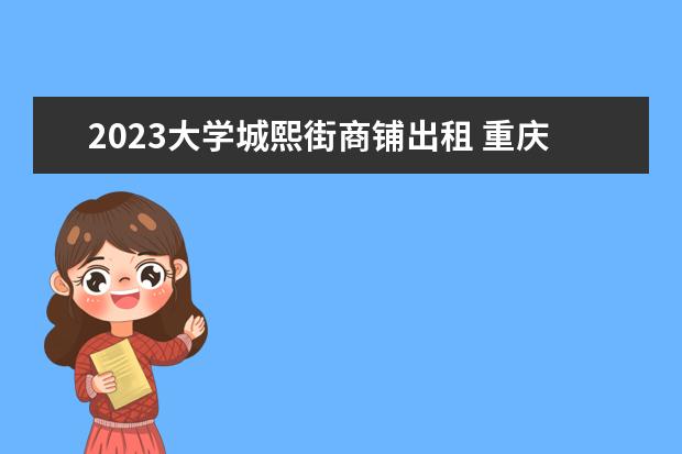 2023大学城熙街商铺出租 重庆大学城熙街周边地区有哪些大学?重庆大学城规划...