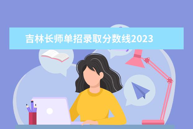 吉林长师单招录取分数线2023 2023年吉林省单招学校分数线是多少?