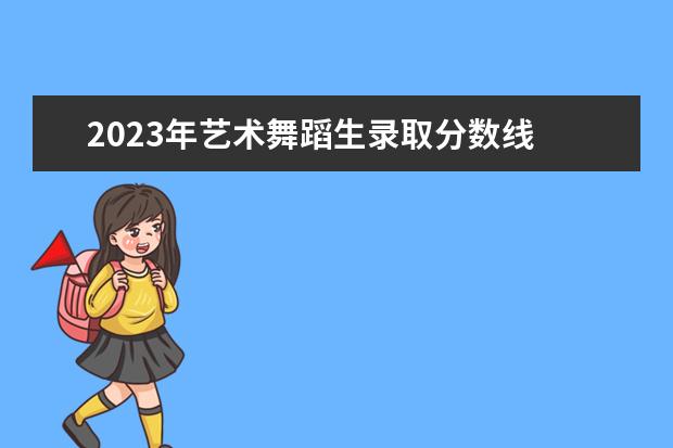 2023年艺术舞蹈生录取分数线 2023舞蹈艺考分数线是多少